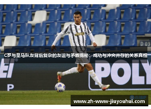 C罗与皇马队友背后复杂的友谊与矛盾揭秘:成功与冲突并存的关系真相 C罗与皇马队友背后复杂的友谊与矛盾揭秘:成功与冲突并存的关系真相