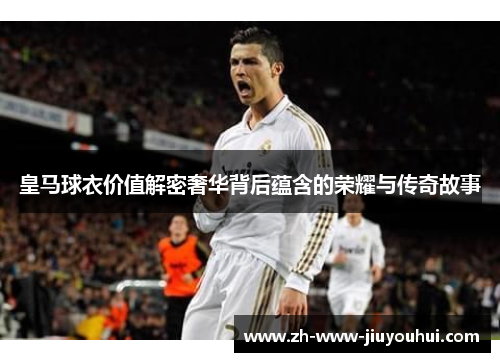 皇马球衣价值解密奢华背后蕴含的荣耀与传奇故事 皇马球衣价值解密奢华背后蕴含的荣耀与传奇故事