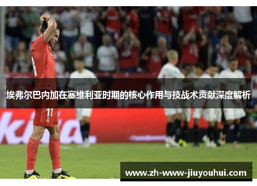 埃弗尔巴内加在塞维利亚时期的核心作用与技战术贡献深度解析 埃弗尔巴内加在塞维利亚时期的核心作用与技战术贡献深度解析