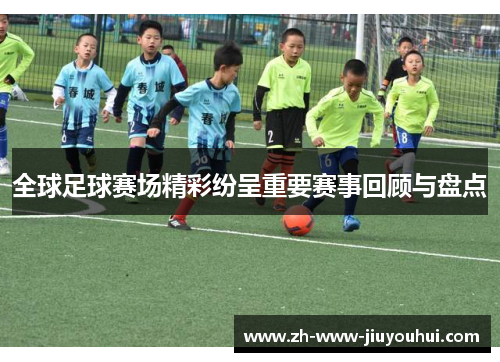 全球足球赛场精彩纷呈重要赛事回顾与盘点 全球足球赛场精彩纷呈重要赛事回顾与盘点