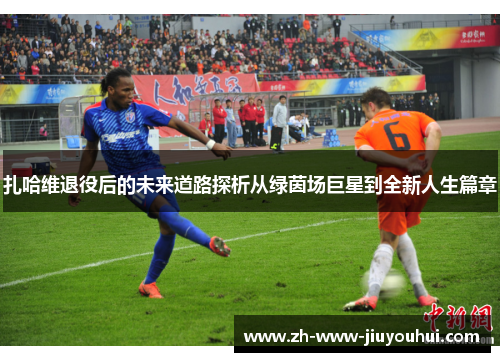 扎哈维退役后的未来道路探析从绿茵场巨星到全新人生篇章 扎哈维退役后的未来道路探析从绿茵场巨星到全新人生篇章