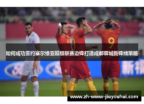 如何成功签约塞尔维亚超级联赛边锋打造成都蓉城新锋线策略 如何成功签约塞尔维亚超级联赛边锋打造成都蓉城新锋线策略
