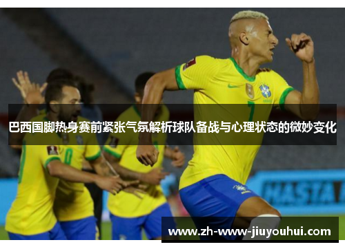 巴西国脚热身赛前紧张气氛解析球队备战与心理状态的微妙变化