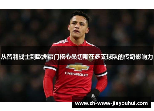 从智利战士到欧洲豪门核心桑切斯在多支球队的传奇影响力 从智利战士到欧洲豪门核心桑切斯在多支球队的传奇影响力