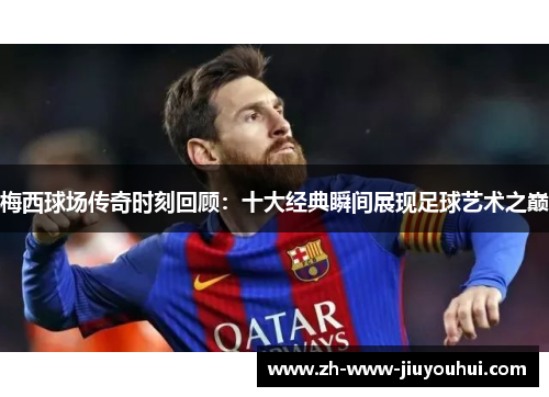 梅西球场传奇时刻回顾：十大经典瞬间展现足球艺术之巅