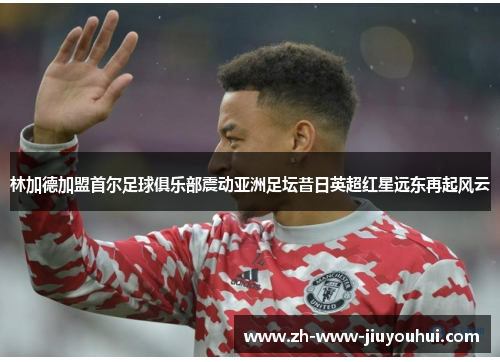 林加德加盟首尔足球俱乐部震动亚洲足坛昔日英超红星远东再起风云