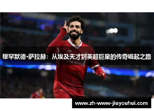 穆罕默德·萨拉赫：从埃及天才到英超巨星的传奇崛起之路
